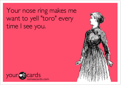 Your nose ring makes me
want to yell "toro" every 
time I see you.