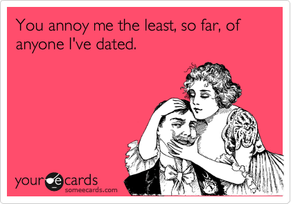 You annoy me the least, so far, of anyone I've dated.