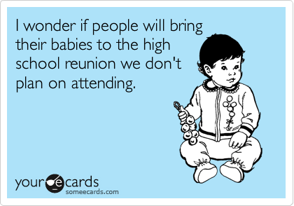 I wonder if people will bring
their babies to the high
school reunion we don't
plan on attending.