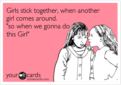 Girls stick together, when another girl comes around. 
"so when we gonna do
this Girl"
