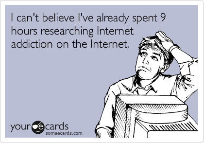 I can't believe I've already spent 9 hours researching Internet
addiction on the Internet.