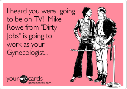 I heard you were  going
to be on TV!  Mike
Rowe from "Dirty
Jobs" is going to 
work as your
Gynecologist...
