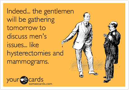 Indeed... the gentlemen
will be gathering 
tomorrow to
discuss men's
issues... like 
hysterectomies and
mammograms.