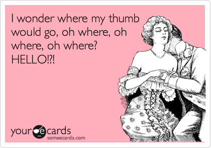 I wonder where my thumb
would go, oh where, oh
where, oh where?
HELLO!?!
