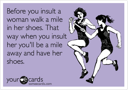 Before you insult a
woman walk a mile
in her shoes. That
way when you insult
her you'll be a mile
away and have her
shoes. 