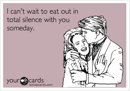 I can't wait to eat out in
total silence with you
someday. 