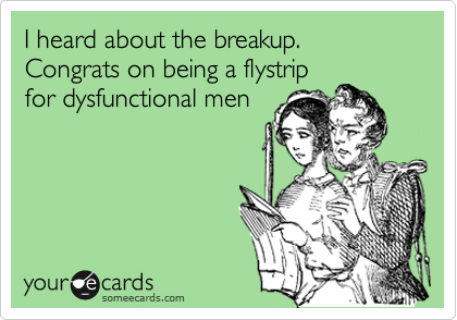 I heard about the breakup. Congrats on being a flystrip
for dysfunctional men
