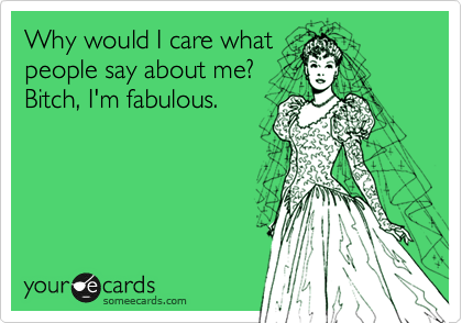 Why would I care what
people say about me?
Bitch, I'm fabulous.