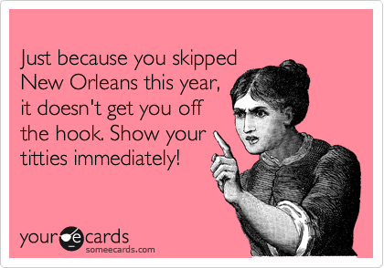 
Just because you skipped
New Orleans this year,
it doesn't get you off
the hook. Show your
titties immediately!