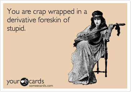 You are crap wrapped in a derivative foreskin of
stupid.