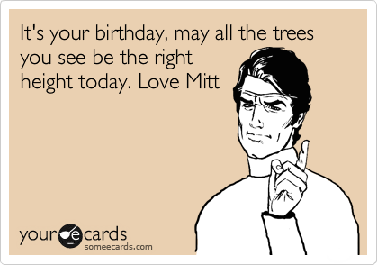 It's your birthday, may all the trees you see be the right
height today. Love Mitt
