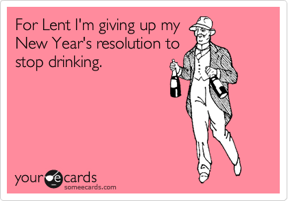For Lent I'm giving up my
New Year's resolution to
stop drinking.