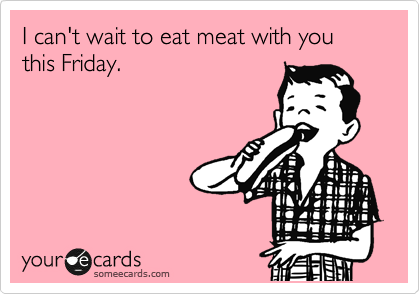 I can't wait to eat meat with you this Friday.