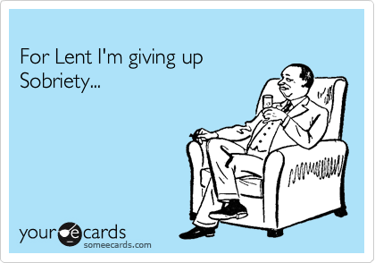 
For Lent I'm giving up 
Sobriety... 