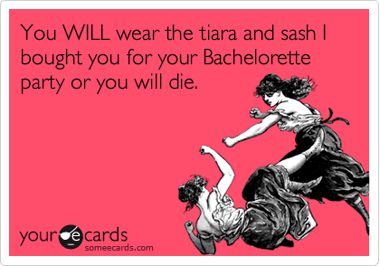 You WILL wear the tiara and sash I bought you for your Bachelorette party or you will die.