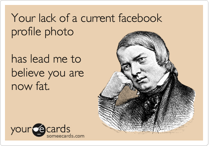 Your lack of a current facebook profile photo

has lead me to
believe you are
now fat.