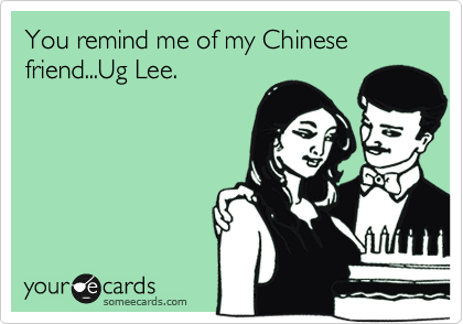 You remind me of my Chinese friend...Ug Lee.