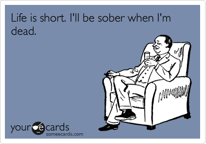 Life is short. I'll be sober when I'm dead.