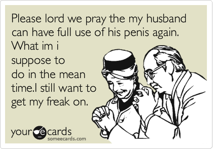 Please lord we pray the my husband can have full use of his penis again. What im i
suppose to
do in the mean
time.I still want to
get my freak on. 
