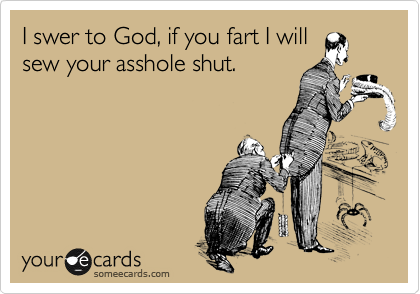 I swer to God, if you fart I will
sew your asshole shut.