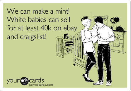 We can make a mint!
White babies can sell
for at least 40k on ebay
and craigslist!