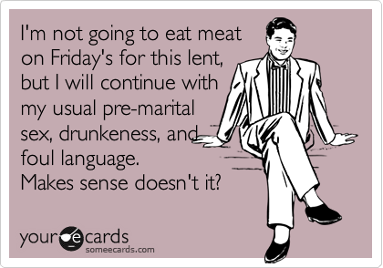 I'm not going to eat meat
on Friday's for this lent,
but I will continue with
my usual pre-marital
sex, drunkeness, and
foul language. 
Makes sense doesn't it?