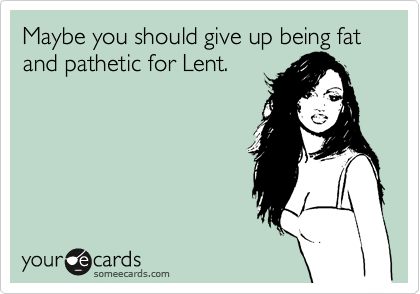 Maybe you should give up being fat and pathetic for Lent.