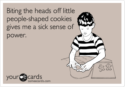 Biting the heads off little
people-shaped cookies
gives me a sick sense of
power.