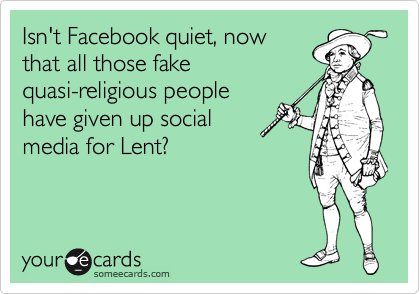 Isn't Facebook quiet, now
that all those fake
quasi-religious people
have given up social
media for Lent?