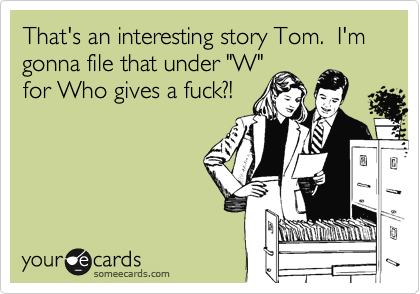 That's an interesting story Tom.  I'm gonna file that under "W"
for Who gives a fuck?!