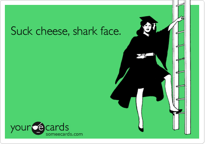 
Suck cheese, shark face.