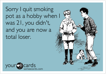 Sorry I quit smoking
pot as a hobby when I
was 21, you didn't,
and you are now a
total loser.