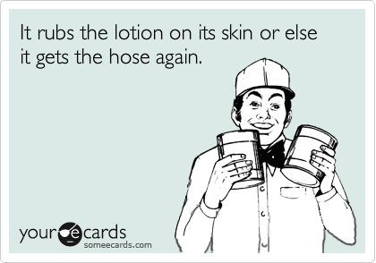 It rubs the lotion on its skin or else it gets the hose again.