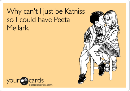 Why can't I just be Katniss
so I could have Peeta
Mellark.