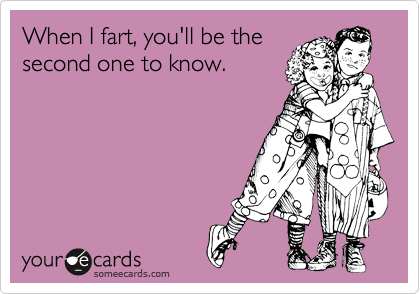 When I fart, you'll be the
second one to know.