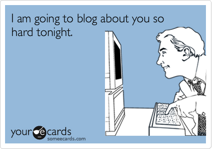 I am going to blog about you so hard tonight. 
