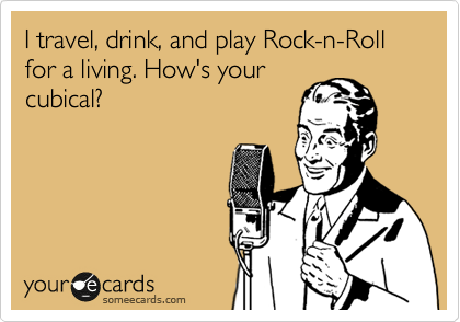 I travel, drink, and play Rock-n-Roll for a living. How's your
cubical? 