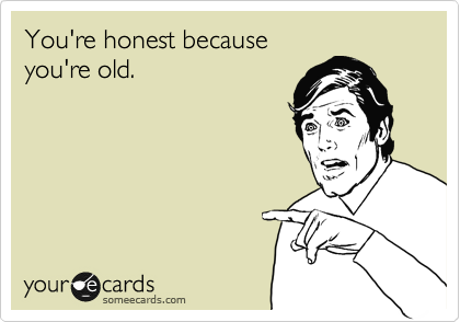 You're honest because
you're old.