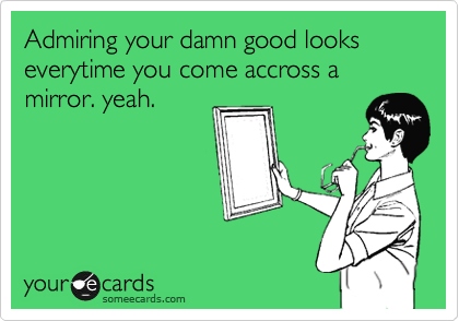 Admiring your damn good looks everytime you come accross a mirror. yeah. 