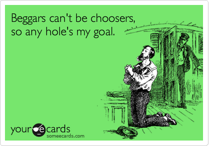 Beggars can't be choosers, 
so any hole's my goal.