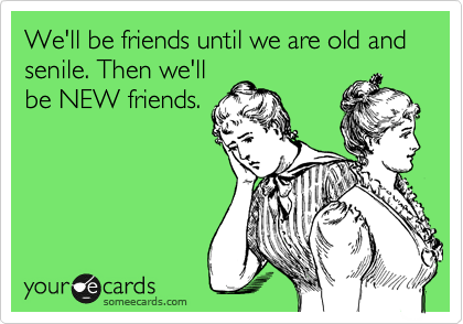 We'll be friends until we are old and senile. Then we'll
be NEW friends.
