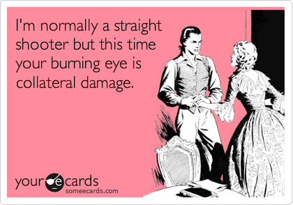 I'm normally a straight 
shooter but this time
your burning eye is
collateral damage.