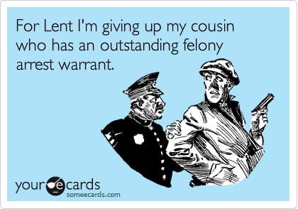 For Lent I'm giving up my cousin who has an outstanding felony arrest warrant.