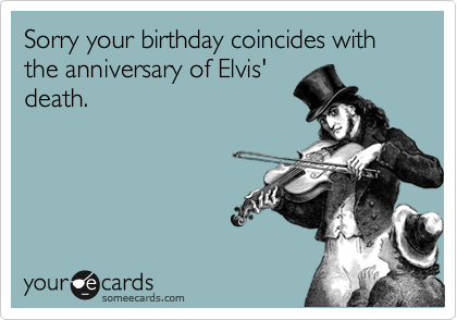 Sorry your birthday coincides with the anniversary of Elvis'
death.  
