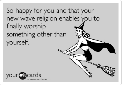 So happy for you and that your new wave religion enables you to
finally worship
something other than
yourself.