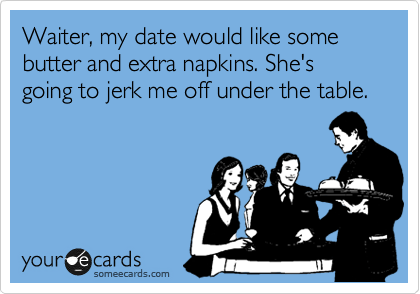 Waiter, my date would like some butter and extra napkins. She's going to jerk me off under the table.