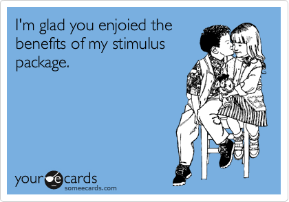 I'm glad you enjoied the
benefits of my stimulus
package.