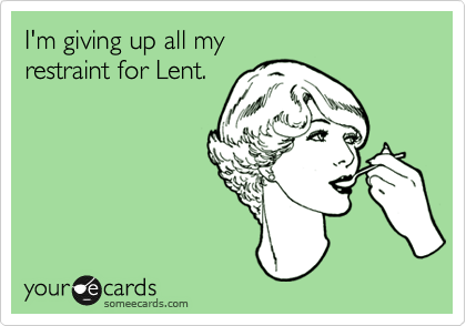 I'm giving up all my 
restraint for Lent. 