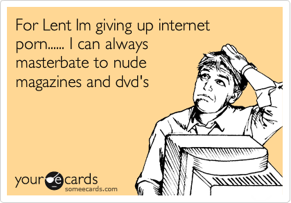 For Lent Im giving up internet 
porn...... I can always
masterbate to nude
magazines and dvd's


 