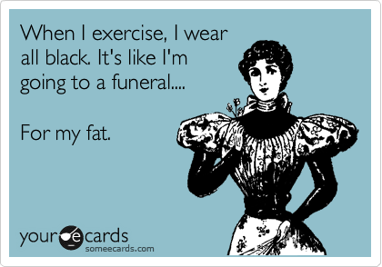 When I exercise, I wear
all black. It's like I'm
going to a funeral....

For my fat.